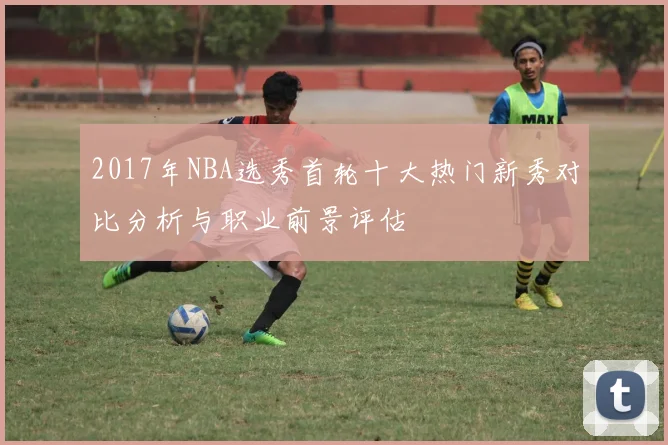 2017年NBA选秀首轮十大热门新秀对比分析与职业前景评估