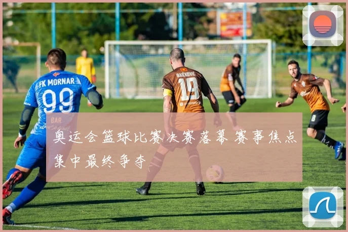 奥运会篮球比赛决赛落幕 赛事焦点集中最终争夺