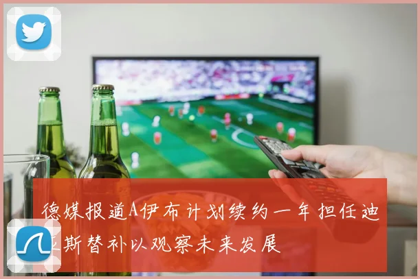 德媒报道A伊布计划续约一年担任迪亚斯替补以观察未来发展